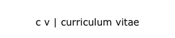 c v | curriculum vitae
c v | curriculum vitae 