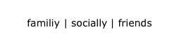 familiy | socially | friends
familiy | socially | friends