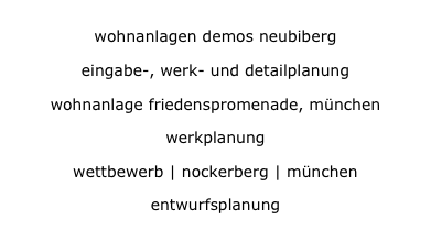 wohnanlagen demos neubiberg
wohnanlagen demos neubiberg
eingabe-, werk- und detailplanung
eingabe-, werk- und detailplanung
wohnanlage friedenspromenade, münchen
wohnanlage friedenspromenade, münchen
werkplanung
werkplanung
wettbewerb | nockerberg | münchen
wettbewerb | nockerberg | münchen
entwurfsplanung
entwurfsplanung